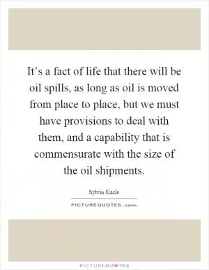 It’s a fact of life that there will be oil spills, as long as oil is moved from place to place, but we must have provisions to deal with them, and a capability that is commensurate with the size of the oil shipments Picture Quote #1