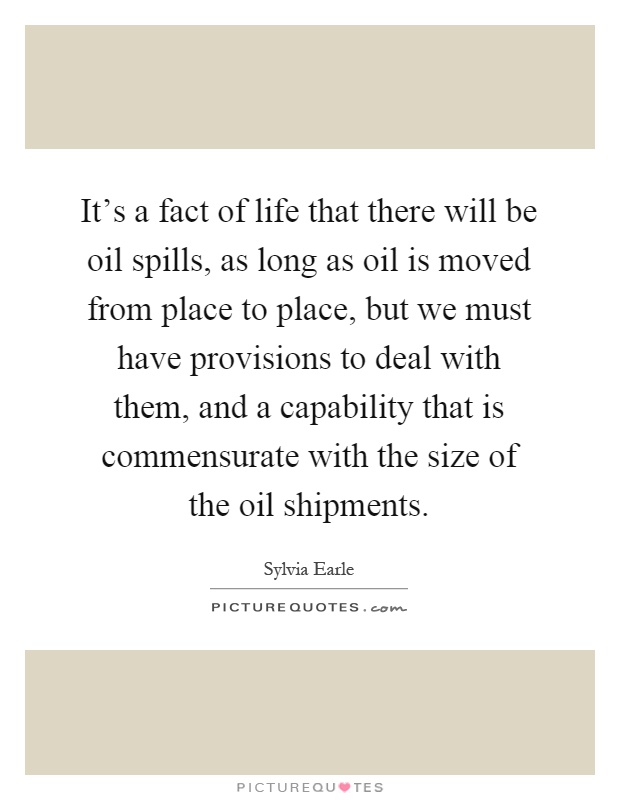 It's a fact of life that there will be oil spills, as long as oil is moved from place to place, but we must have provisions to deal with them, and a capability that is commensurate with the size of the oil shipments Picture Quote #1