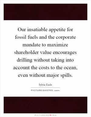 Our insatiable appetite for fossil fuels and the corporate mandate to maximize shareholder value encourages drilling without taking into account the costs to the ocean, even without major spills Picture Quote #1