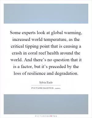 Some experts look at global warming, increased world temperature, as the critical tipping point that is causing a crash in coral reef health around the world. And there’s no question that it is a factor, but it’s preceded by the loss of resilience and degradation Picture Quote #1