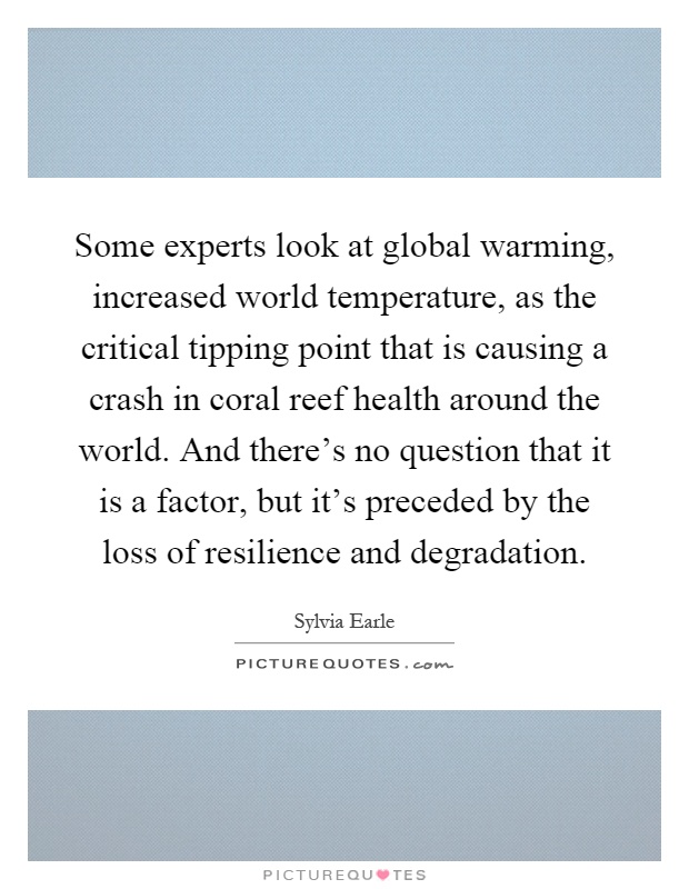 Some experts look at global warming, increased world temperature, as the critical tipping point that is causing a crash in coral reef health around the world. And there's no question that it is a factor, but it's preceded by the loss of resilience and degradation Picture Quote #1