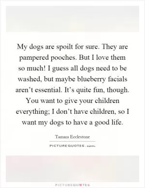 My dogs are spoilt for sure. They are pampered pooches. But I love them so much! I guess all dogs need to be washed, but maybe blueberry facials aren’t essential. It’s quite fun, though. You want to give your children everything; I don’t have children, so I want my dogs to have a good life Picture Quote #1