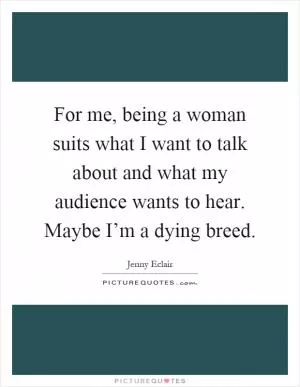 For me, being a woman suits what I want to talk about and what my audience wants to hear. Maybe I’m a dying breed Picture Quote #1