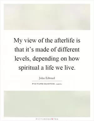 My view of the afterlife is that it’s made of different levels, depending on how spiritual a life we live Picture Quote #1