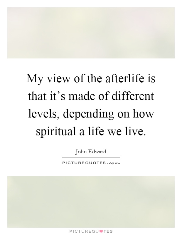 My view of the afterlife is that it's made of different levels, depending on how spiritual a life we live Picture Quote #1