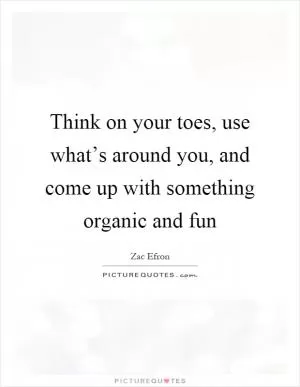 Think on your toes, use what’s around you, and come up with something organic and fun Picture Quote #1
