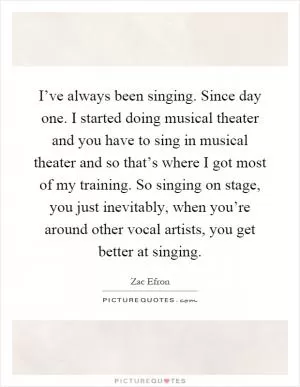 I’ve always been singing. Since day one. I started doing musical theater and you have to sing in musical theater and so that’s where I got most of my training. So singing on stage, you just inevitably, when you’re around other vocal artists, you get better at singing Picture Quote #1