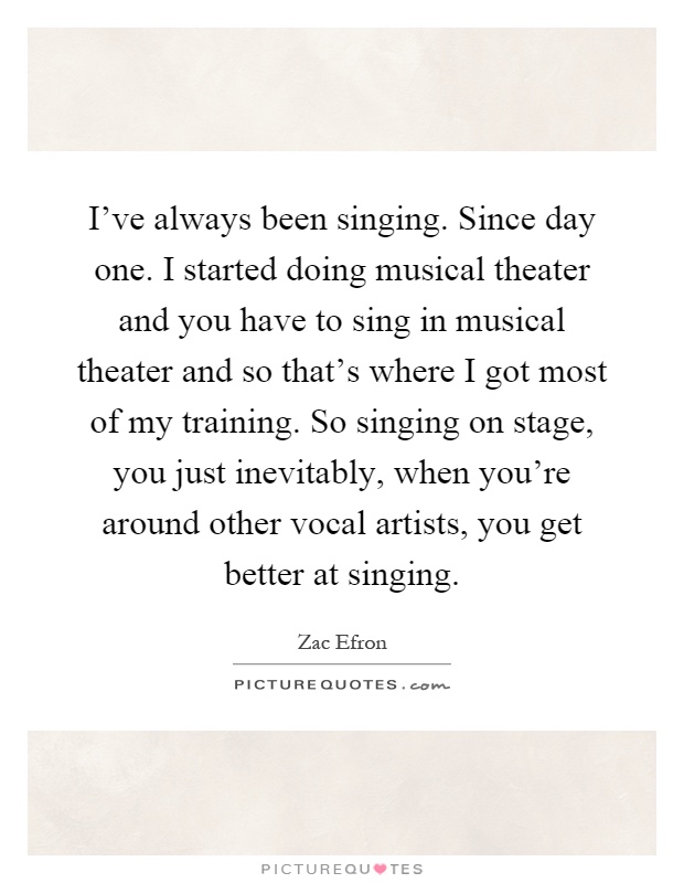 I've always been singing. Since day one. I started doing musical theater and you have to sing in musical theater and so that's where I got most of my training. So singing on stage, you just inevitably, when you're around other vocal artists, you get better at singing Picture Quote #1