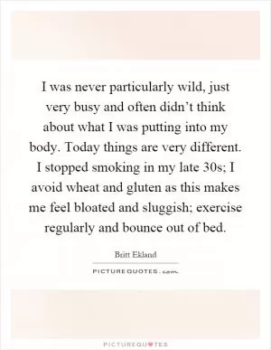 I was never particularly wild, just very busy and often didn’t think about what I was putting into my body. Today things are very different. I stopped smoking in my late 30s; I avoid wheat and gluten as this makes me feel bloated and sluggish; exercise regularly and bounce out of bed Picture Quote #1