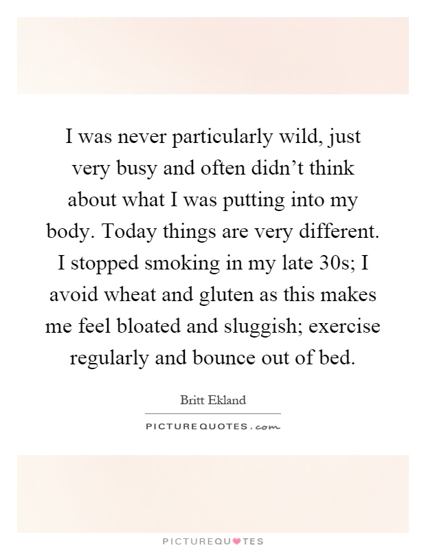 I was never particularly wild, just very busy and often didn't think about what I was putting into my body. Today things are very different. I stopped smoking in my late 30s; I avoid wheat and gluten as this makes me feel bloated and sluggish; exercise regularly and bounce out of bed Picture Quote #1