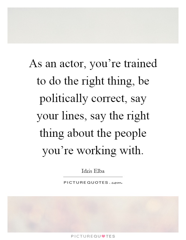 As an actor, you're trained to do the right thing, be politically correct, say your lines, say the right thing about the people you're working with Picture Quote #1