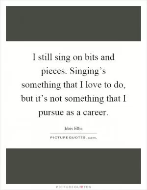 I still sing on bits and pieces. Singing’s something that I love to do, but it’s not something that I pursue as a career Picture Quote #1