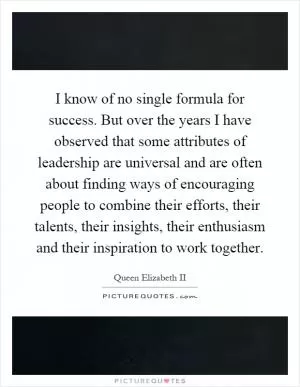 I know of no single formula for success. But over the years I have observed that some attributes of leadership are universal and are often about finding ways of encouraging people to combine their efforts, their talents, their insights, their enthusiasm and their inspiration to work together Picture Quote #1