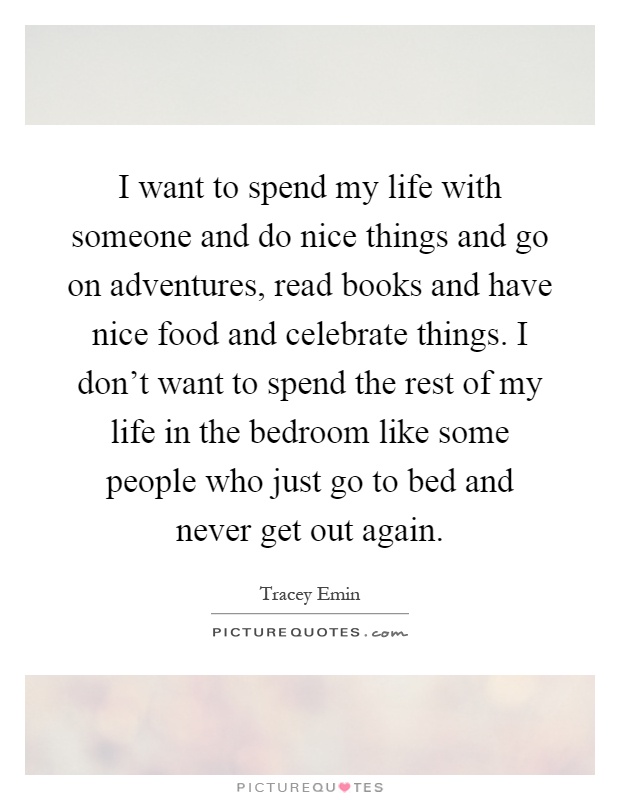 I want to spend my life with someone and do nice things and go on adventures, read books and have nice food and celebrate things. I don't want to spend the rest of my life in the bedroom like some people who just go to bed and never get out again Picture Quote #1