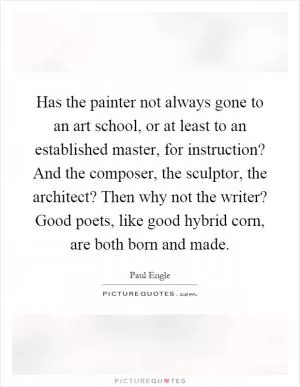 Has the painter not always gone to an art school, or at least to an established master, for instruction? And the composer, the sculptor, the architect? Then why not the writer? Good poets, like good hybrid corn, are both born and made Picture Quote #1