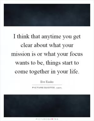 I think that anytime you get clear about what your mission is or what your focus wants to be, things start to come together in your life Picture Quote #1