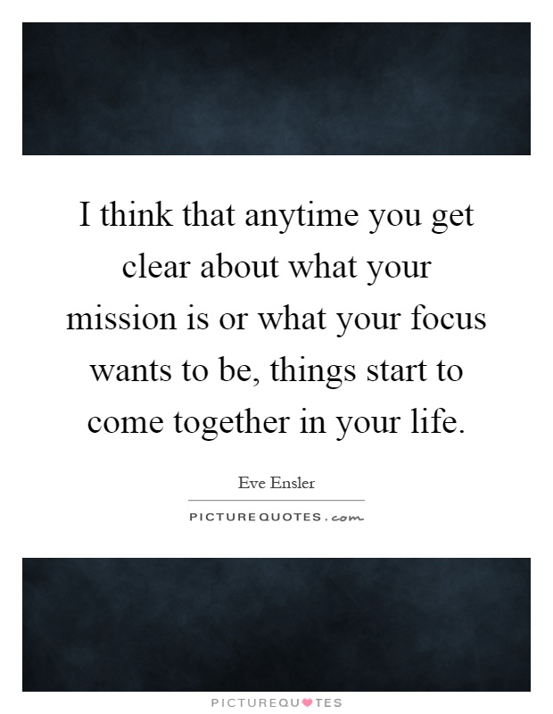 I think that anytime you get clear about what your mission is or what your focus wants to be, things start to come together in your life Picture Quote #1
