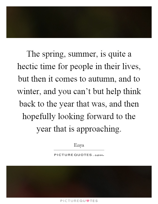The spring, summer, is quite a hectic time for people in their lives, but then it comes to autumn, and to winter, and you can't but help think back to the year that was, and then hopefully looking forward to the year that is approaching Picture Quote #1
