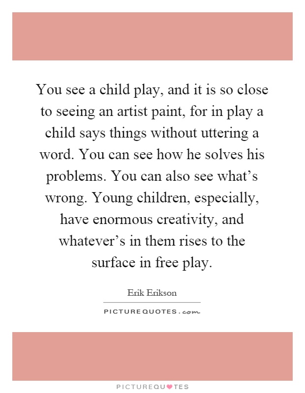 You see a child play, and it is so close to seeing an artist paint, for in play a child says things without uttering a word. You can see how he solves his problems. You can also see what's wrong. Young children, especially, have enormous creativity, and whatever's in them rises to the surface in free play Picture Quote #1