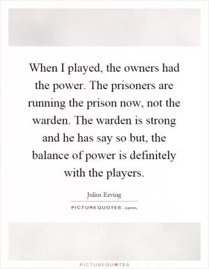 When I played, the owners had the power. The prisoners are running the prison now, not the warden. The warden is strong and he has say so but, the balance of power is definitely with the players Picture Quote #1