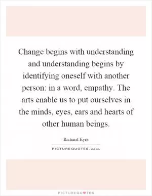 Change begins with understanding and understanding begins by identifying oneself with another person: in a word, empathy. The arts enable us to put ourselves in the minds, eyes, ears and hearts of other human beings Picture Quote #1