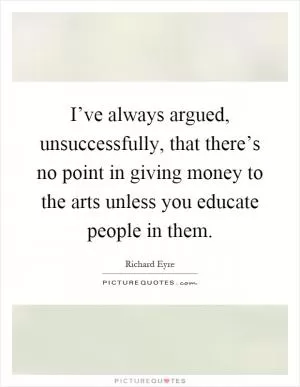 I’ve always argued, unsuccessfully, that there’s no point in giving money to the arts unless you educate people in them Picture Quote #1