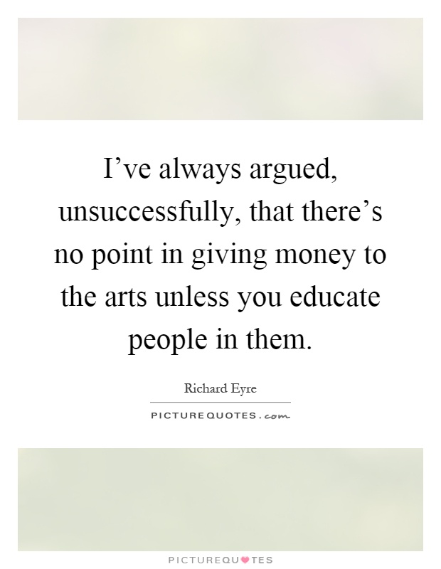 I've always argued, unsuccessfully, that there's no point in giving money to the arts unless you educate people in them Picture Quote #1
