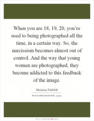 When you are 18, 19, 20, you’re used to being photographed all the time, in a certain way. So, the narcissism becomes almost out of control. And the way that young women are photographed, they become addicted to this feedback of the image Picture Quote #1