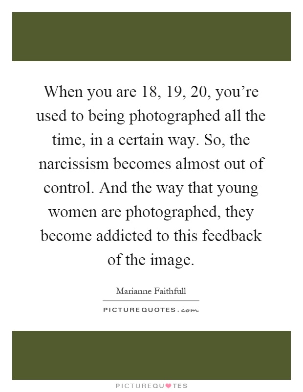 When you are 18, 19, 20, you're used to being photographed all the time, in a certain way. So, the narcissism becomes almost out of control. And the way that young women are photographed, they become addicted to this feedback of the image Picture Quote #1