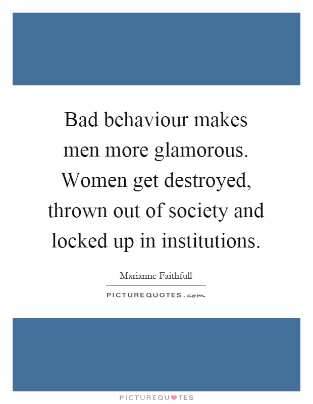 Bad behaviour makes men more glamorous. Women get destroyed, thrown out of society and locked up in institutions Picture Quote #1