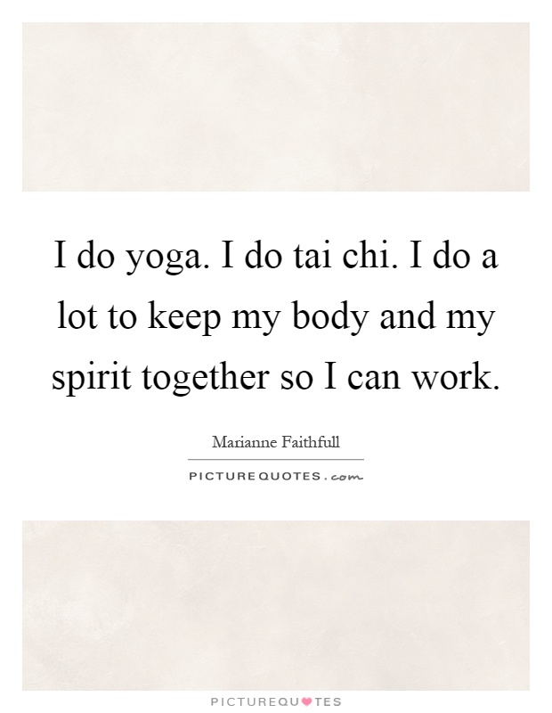 I do yoga. I do tai chi. I do a lot to keep my body and my spirit together so I can work Picture Quote #1