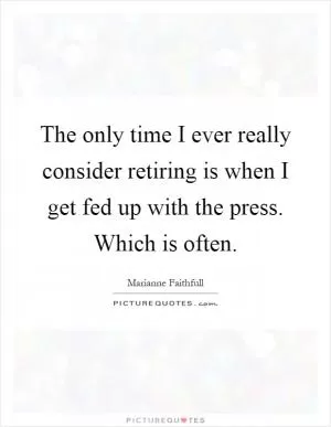 The only time I ever really consider retiring is when I get fed up with the press. Which is often Picture Quote #1