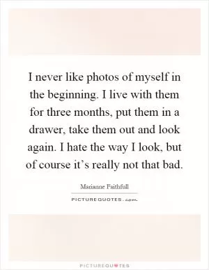 I never like photos of myself in the beginning. I live with them for three months, put them in a drawer, take them out and look again. I hate the way I look, but of course it’s really not that bad Picture Quote #1