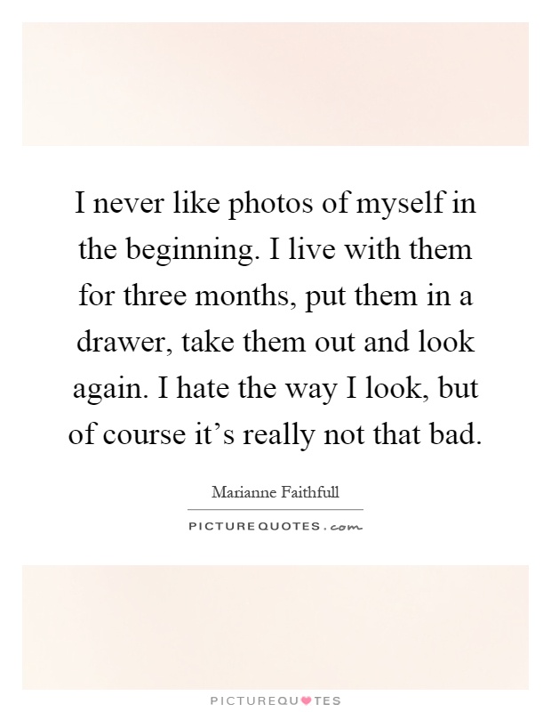 I never like photos of myself in the beginning. I live with them for three months, put them in a drawer, take them out and look again. I hate the way I look, but of course it's really not that bad Picture Quote #1