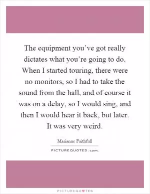 The equipment you’ve got really dictates what you’re going to do. When I started touring, there were no monitors, so I had to take the sound from the hall, and of course it was on a delay, so I would sing, and then I would hear it back, but later. It was very weird Picture Quote #1