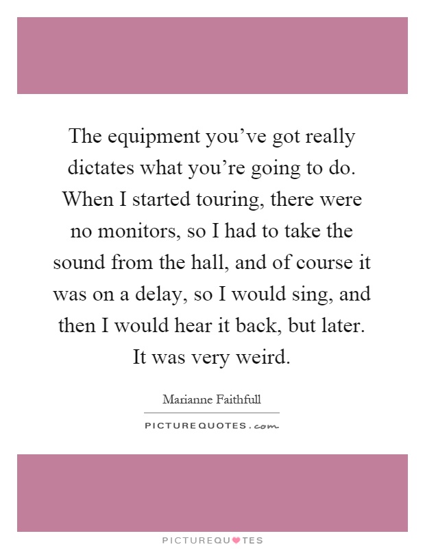 The equipment you've got really dictates what you're going to do. When I started touring, there were no monitors, so I had to take the sound from the hall, and of course it was on a delay, so I would sing, and then I would hear it back, but later. It was very weird Picture Quote #1