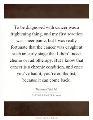 To be diagnosed with cancer was a frightening thing, and my first reaction was sheer panic, but I was really fortunate that the cancer was caught at such an early stage that I didn’t need chemo or radiotherapy. But I know that cancer is a chronic condition, and once you’ve had it, you’re on the list, because it can come back Picture Quote #1