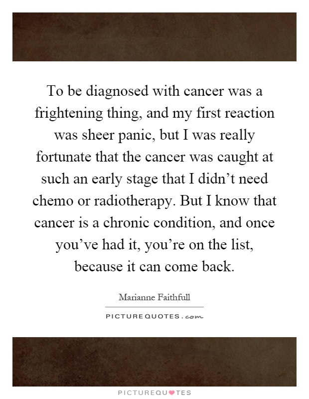 To be diagnosed with cancer was a frightening thing, and my first reaction was sheer panic, but I was really fortunate that the cancer was caught at such an early stage that I didn't need chemo or radiotherapy. But I know that cancer is a chronic condition, and once you've had it, you're on the list, because it can come back Picture Quote #1