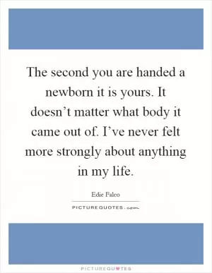 The second you are handed a newborn it is yours. It doesn’t matter what body it came out of. I’ve never felt more strongly about anything in my life Picture Quote #1