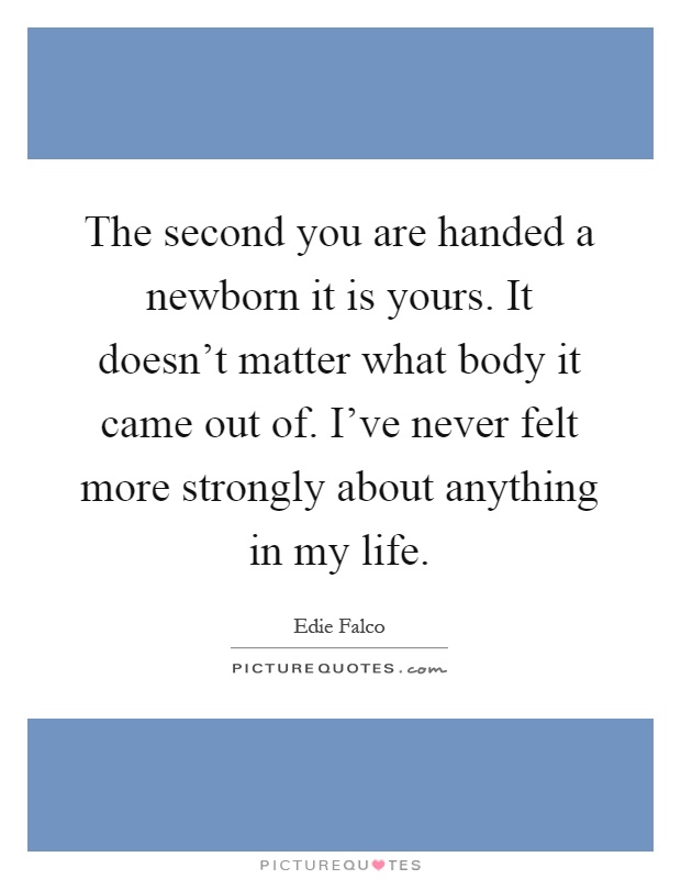 The second you are handed a newborn it is yours. It doesn't matter what body it came out of. I've never felt more strongly about anything in my life Picture Quote #1