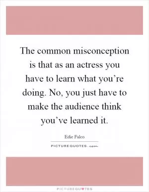 The common misconception is that as an actress you have to learn what you’re doing. No, you just have to make the audience think you’ve learned it Picture Quote #1