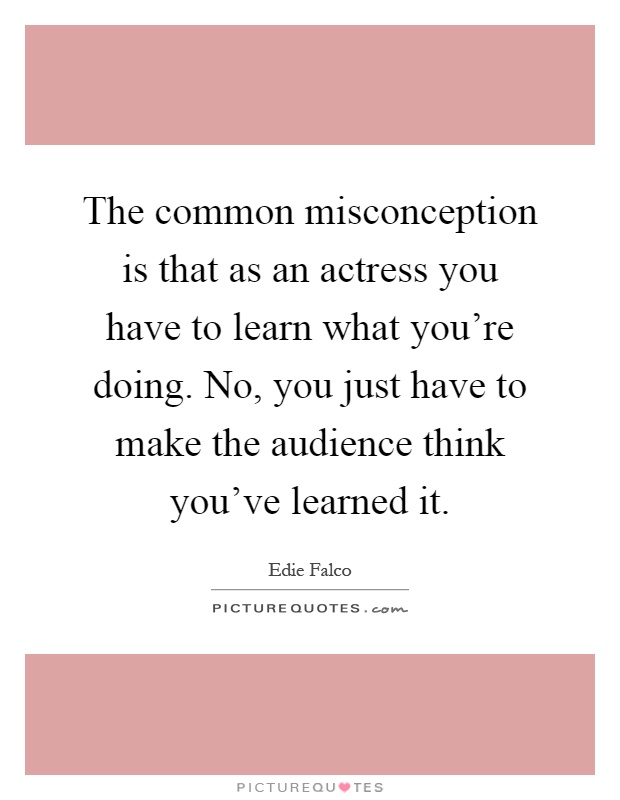 The common misconception is that as an actress you have to learn what you're doing. No, you just have to make the audience think you've learned it Picture Quote #1