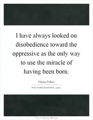 I have always looked on disobedience toward the oppressive as the only way to use the miracle of having been born Picture Quote #1