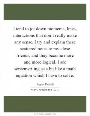 I tend to jot down moments, lines, interactions that don’t really make any sense. I try and explain these scattered notes to my close friends, and they become more and more logical. I see screenwriting as a bit like a math equation which I have to solve Picture Quote #1
