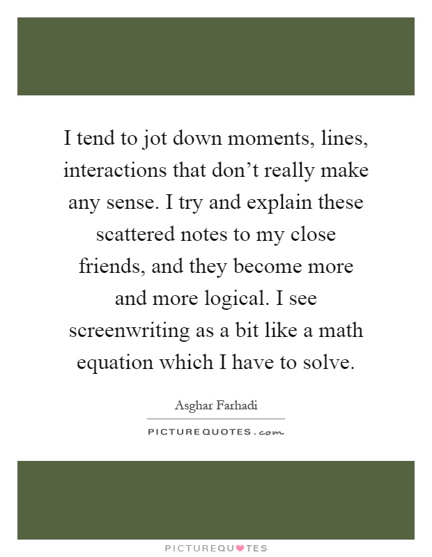 I tend to jot down moments, lines, interactions that don't really make any sense. I try and explain these scattered notes to my close friends, and they become more and more logical. I see screenwriting as a bit like a math equation which I have to solve Picture Quote #1