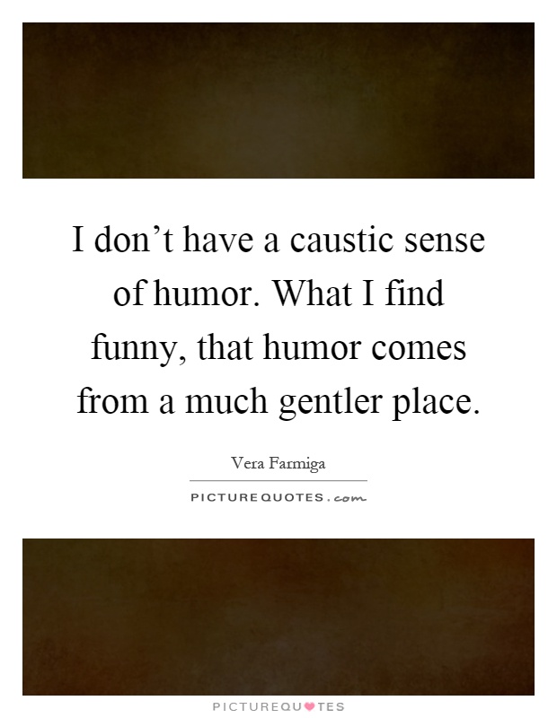 I don't have a caustic sense of humor. What I find funny, that humor comes from a much gentler place Picture Quote #1