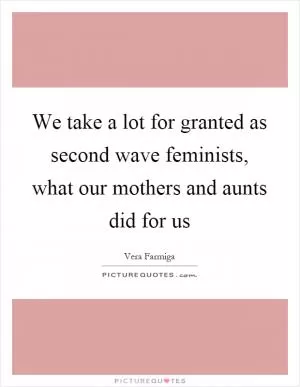 We take a lot for granted as second wave feminists, what our mothers and aunts did for us Picture Quote #1