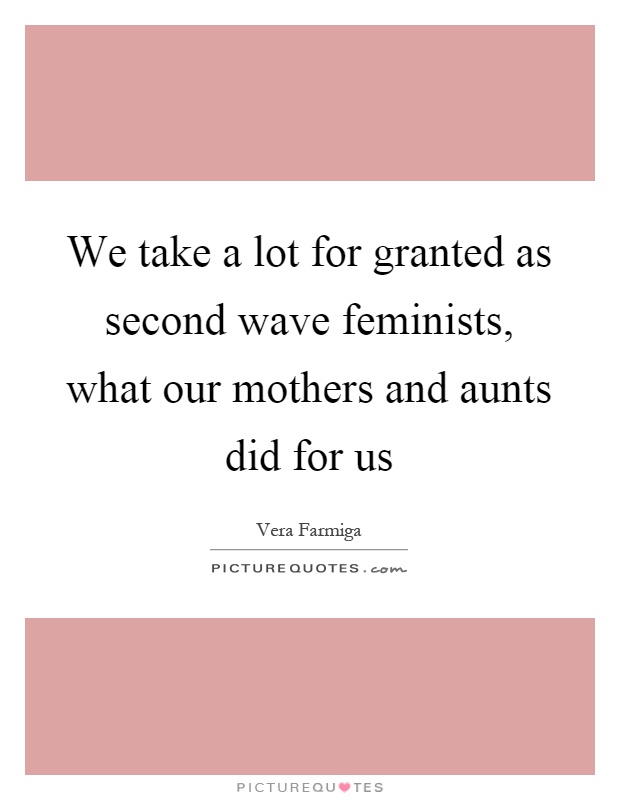 We take a lot for granted as second wave feminists, what our mothers and aunts did for us Picture Quote #1