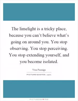 The limelight is a tricky place, because you can’t believe what’s going on around you. You stop observing. You stop perceiving. You stop extending yourself, and you become isolated Picture Quote #1