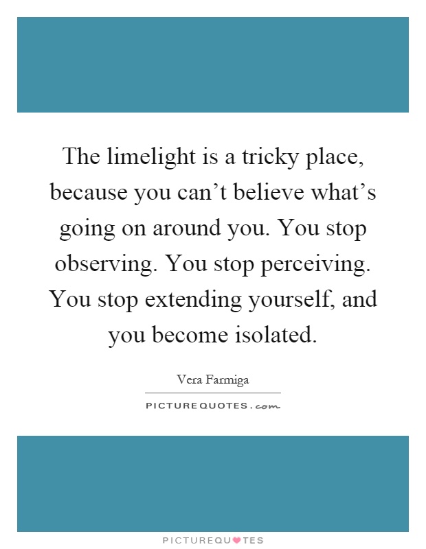 The limelight is a tricky place, because you can't believe what's going on around you. You stop observing. You stop perceiving. You stop extending yourself, and you become isolated Picture Quote #1